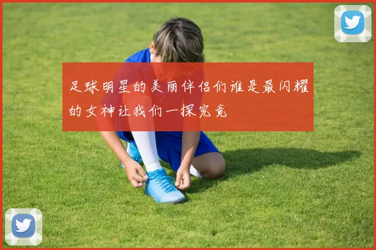足球明星的美丽伴侣们谁是最闪耀的女神让我们一探究竟