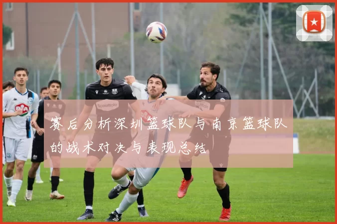 赛后分析深圳篮球队与南京篮球队的战术对决与表现总结