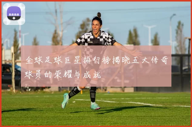 全球足球巨星排行榜揭晓五大传奇球员的荣耀与成就