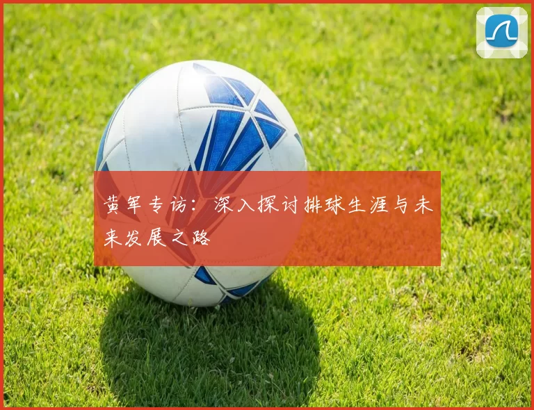黄军专访：深入探讨排球生涯与未来发展之路