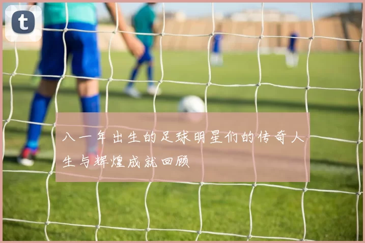 八一年出生的足球明星们的传奇人生与辉煌成就回顾