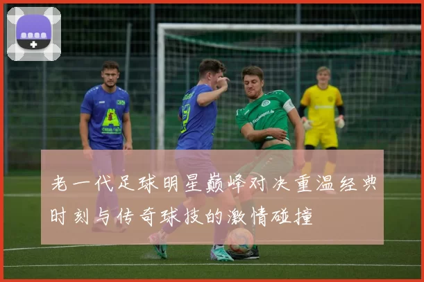 老一代足球明星巅峰对决重温经典时刻与传奇球技的激情碰撞