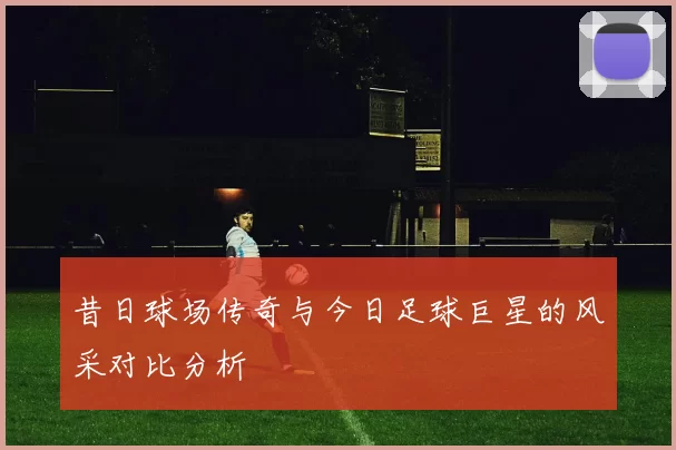 昔日球场传奇与今日足球巨星的风采对比分析