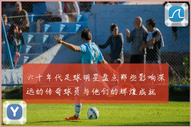 六十年代足球明星盘点那些影响深远的传奇球员与他们的辉煌成就