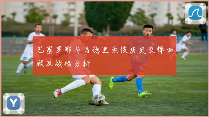 巴塞罗那与马德里竞技历史交锋回顾及战绩分析