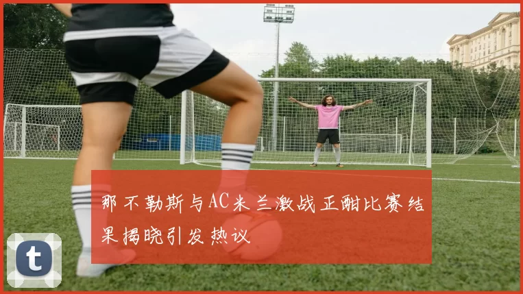 那不勒斯与AC米兰激战正酣比赛结果揭晓引发热议