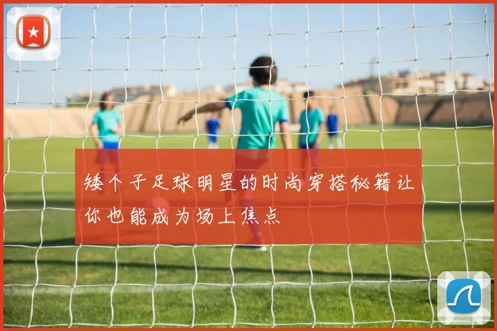 矮个子足球明星的时尚穿搭秘籍让你也能成为场上焦点