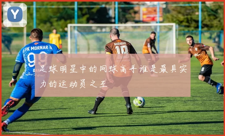 足球明星中的网球高手谁是最具实力的运动员之王