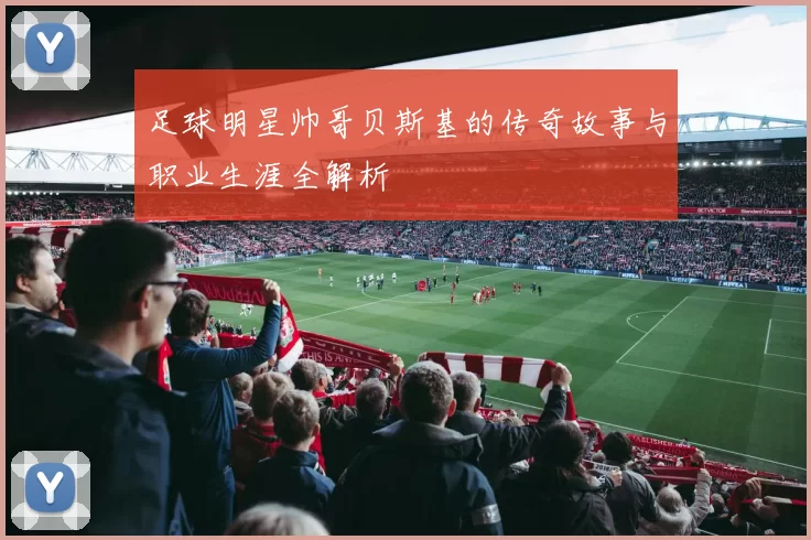 足球明星帅哥贝斯基的传奇故事与职业生涯全解析