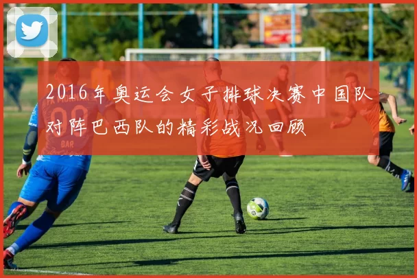 2016年奥运会女子排球决赛中国队对阵巴西队的精彩战况回顾