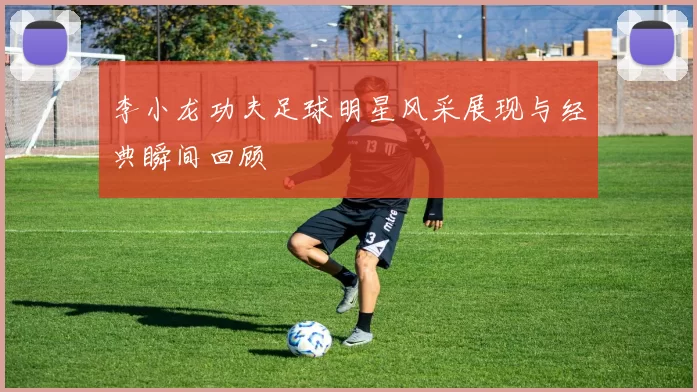 李小龙功夫足球明星风采展现与经典瞬间回顾