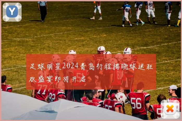 足球明星2024青岛行程揭晓球迷狂欢盛宴即将开启