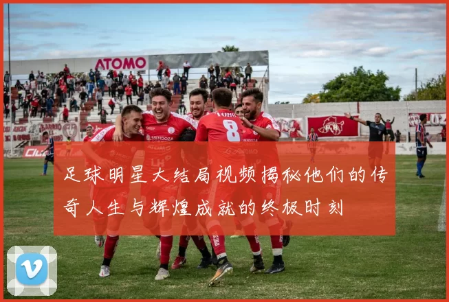 足球明星大结局视频揭秘他们的传奇人生与辉煌成就的终极时刻