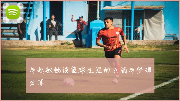 与赵敏畅谈篮球生涯的点滴与梦想分享