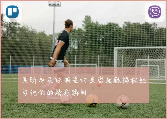 吴昕与足球明星的亲密接触揭秘她与他们的精彩瞬间