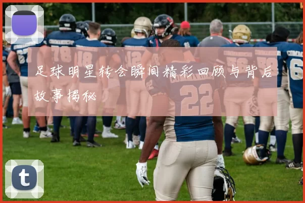 足球明星转会瞬间精彩回顾与背后故事揭秘