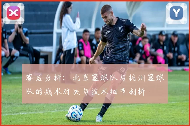 赛后分析：北京篮球队与杭州篮球队的战术对决与技术细节剖析