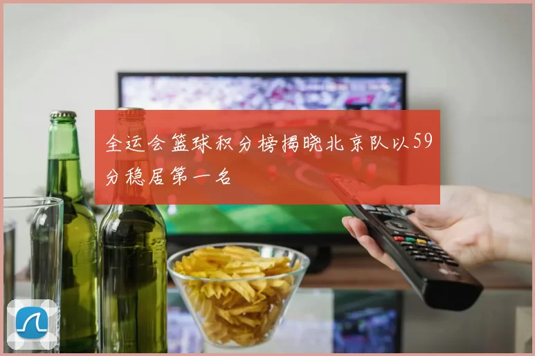 全运会篮球积分榜揭晓北京队以59分稳居第一名