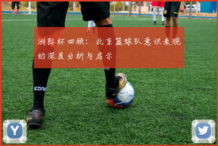 洲际杯回顾：北京篮球队意识表现的深度分析与启示