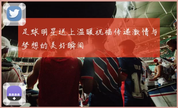 足球明星送上温暖祝福传递激情与梦想的美好瞬间