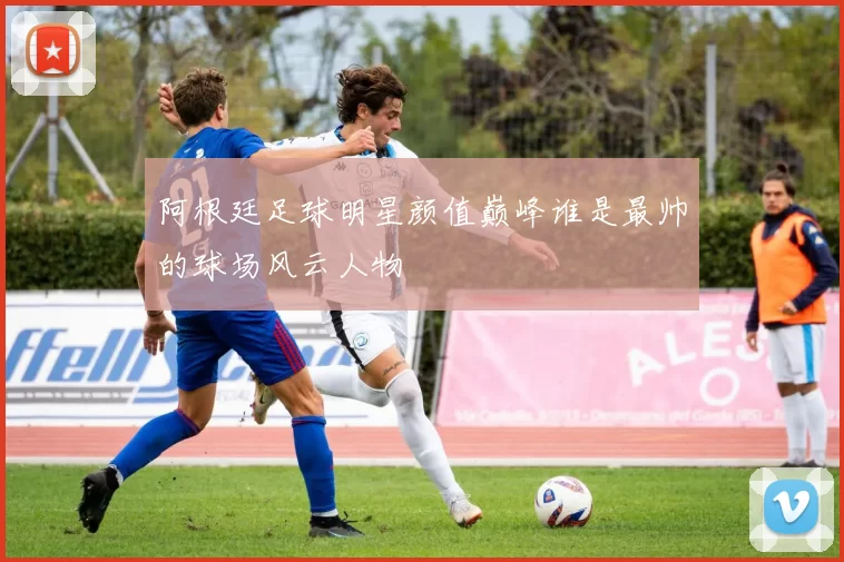 阿根廷足球明星颜值巅峰谁是最帅的球场风云人物