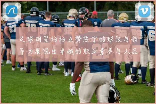 足球明星纷纷点赞陈宁的球技与领导力展现出卓越的职业素养与人品魅力