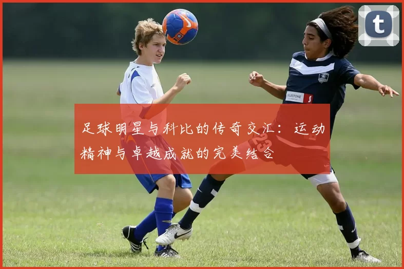 足球明星与科比的传奇交汇：运动精神与卓越成就的完美结合