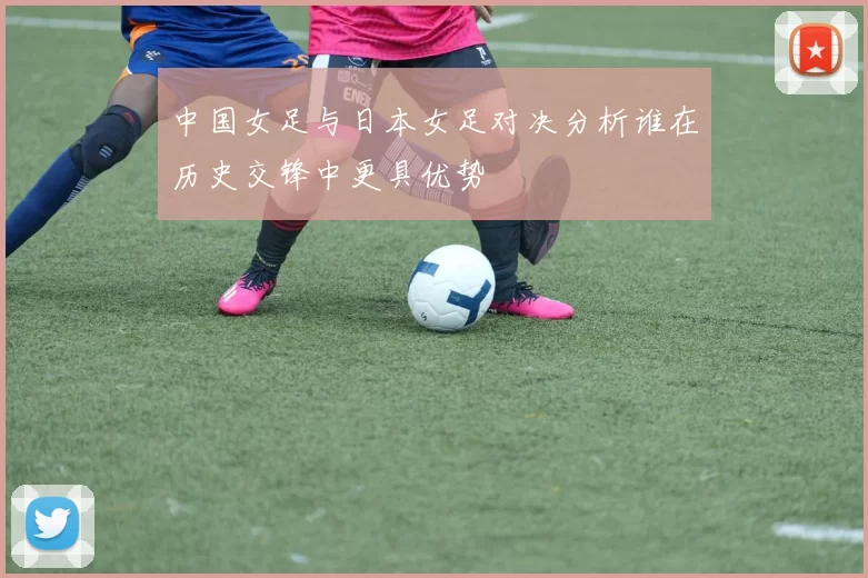 中国女足与日本女足对决分析谁在历史交锋中更具优势