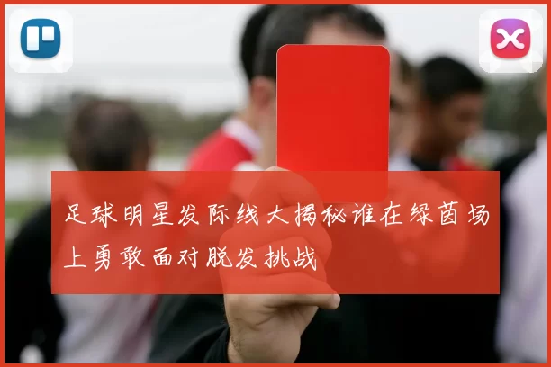 足球明星发际线大揭秘谁在绿茵场上勇敢面对脱发挑战