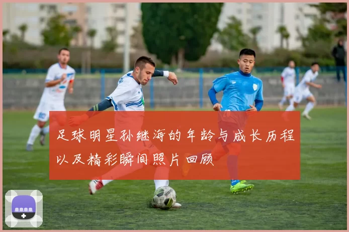 足球明星孙继海的年龄与成长历程以及精彩瞬间照片回顾