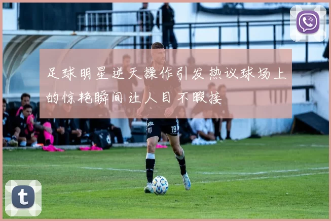 足球明星逆天操作引发热议球场上的惊艳瞬间让人目不暇接