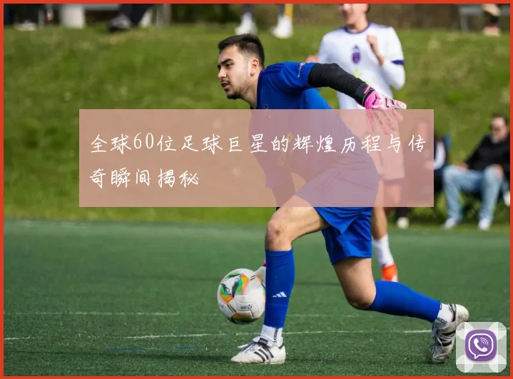 全球60位足球巨星的辉煌历程与传奇瞬间揭秘