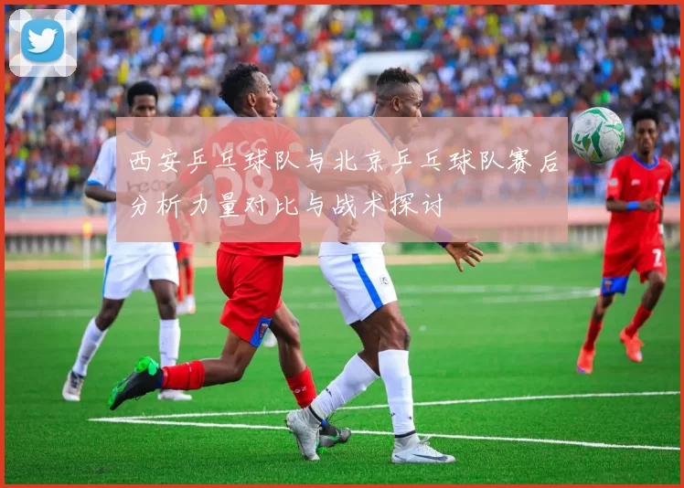 西安乒乓球队与北京乒乓球队赛后分析力量对比与战术探讨