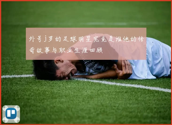 外号j罗的足球明星究竟是谁他的传奇故事与职业生涯回顾