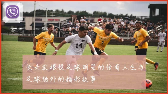 长头发退役足球明星的传奇人生与足球场外的精彩故事