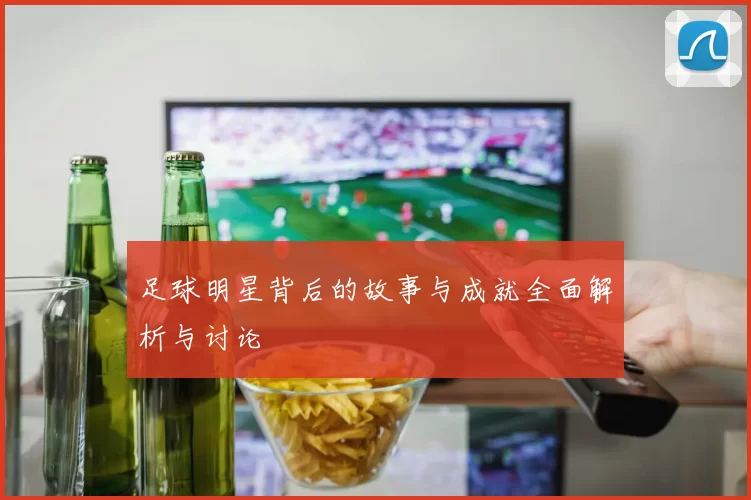 足球明星背后的故事与成就全面解析与讨论