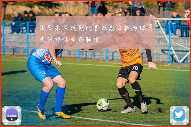 国际米兰近期比赛动态分析与球员表现评估全面解读