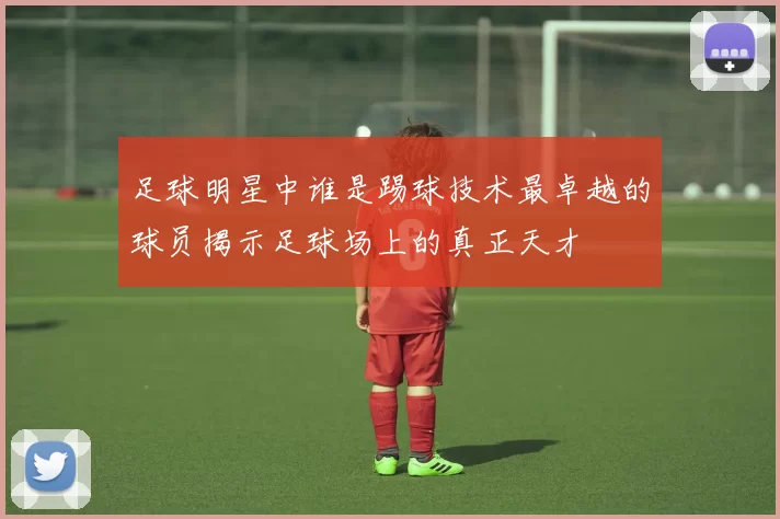 足球明星中谁是踢球技术最卓越的球员揭示足球场上的真正天才