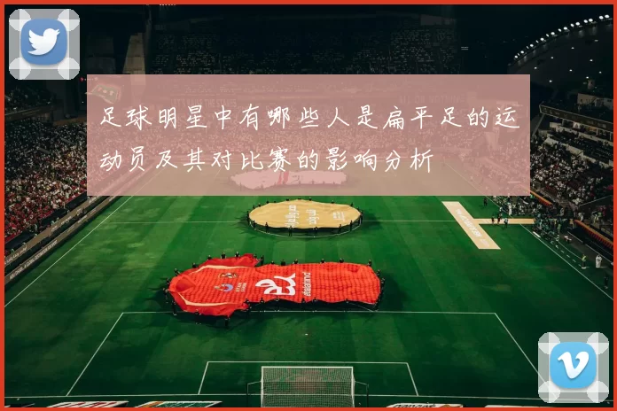 足球明星中有哪些人是扁平足的运动员及其对比赛的影响分析