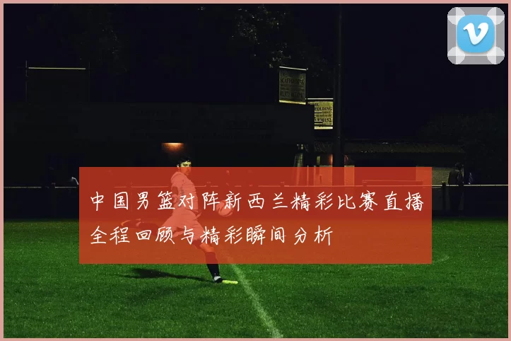 中国男篮对阵新西兰精彩比赛直播全程回顾与精彩瞬间分析