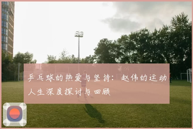 乒乓球的热爱与坚持：赵伟的运动人生深度探讨与回顾