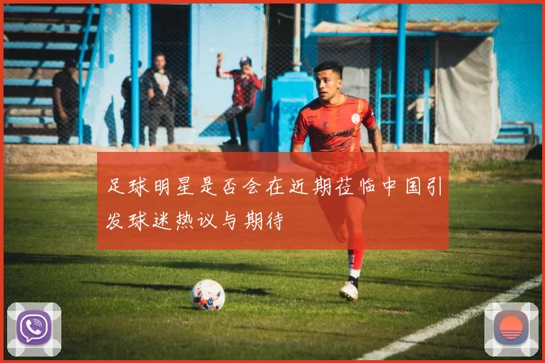 足球明星是否会在近期莅临中国引发球迷热议与期待