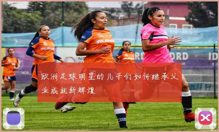 欧洲足球明星的儿子们如何继承父业成就新辉煌