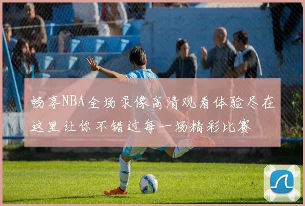 畅享NBA全场录像高清观看体验尽在这里让你不错过每一场精彩比赛