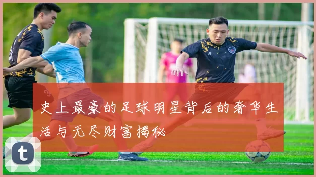 史上最豪的足球明星背后的奢华生活与无尽财富揭秘