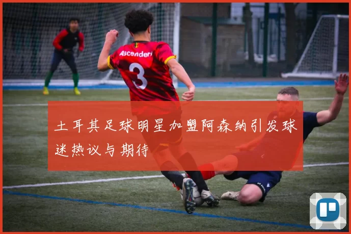 土耳其足球明星加盟阿森纳引发球迷热议与期待