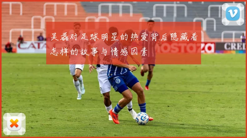 吴磊对足球明星的热爱背后隐藏着怎样的故事与情感因素