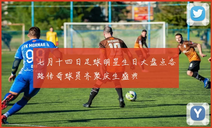 七月十四日足球明星生日大盘点各路传奇球员齐聚庆生盛典