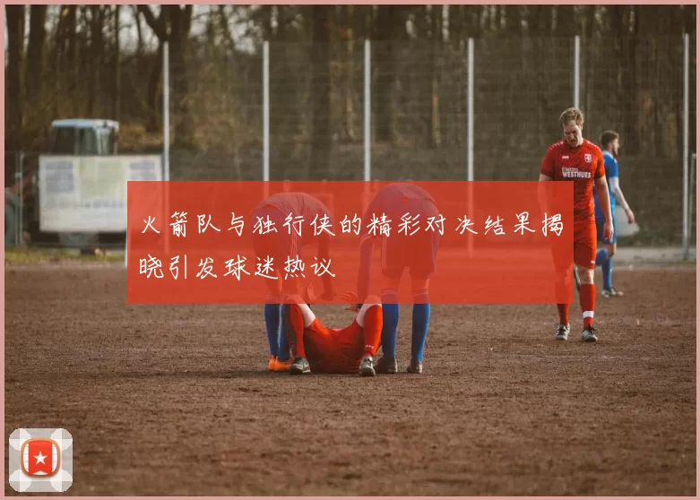 火箭队与独行侠的精彩对决结果揭晓引发球迷热议