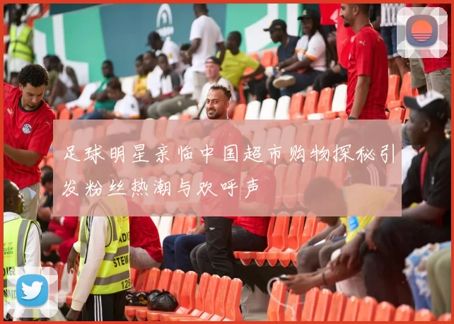 足球明星亲临中国超市购物探秘引发粉丝热潮与欢呼声